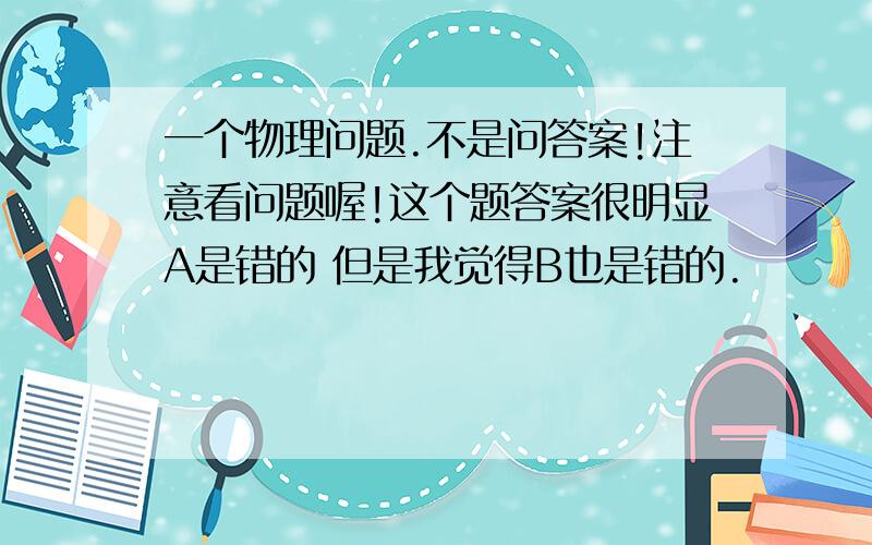 一个物理问题.不是问答案!注意看问题喔!这个题答案很明显A是错的 但是我觉得B也是错的.