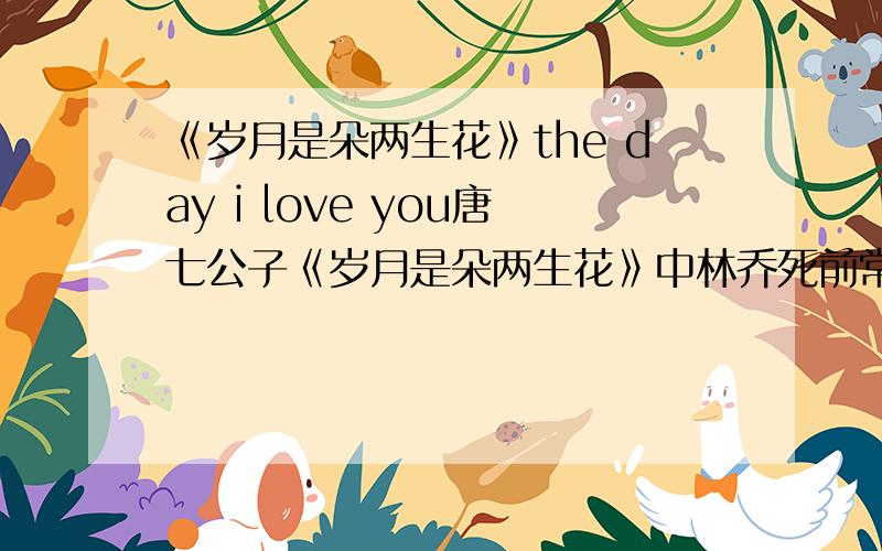 《岁月是朵两生花》the day i love you唐七公子《岁月是朵两生花》中林乔死前常哼的那首The Day I Love You,现实中是否真有这首歌呢?