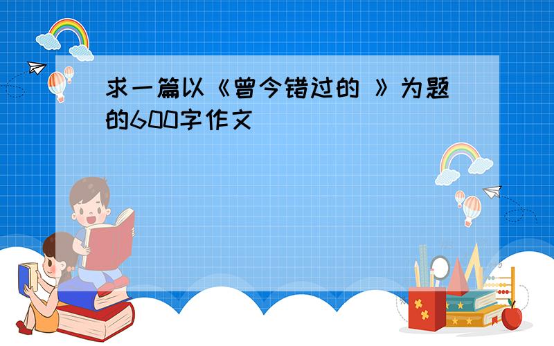 求一篇以《曾今错过的 》为题的600字作文