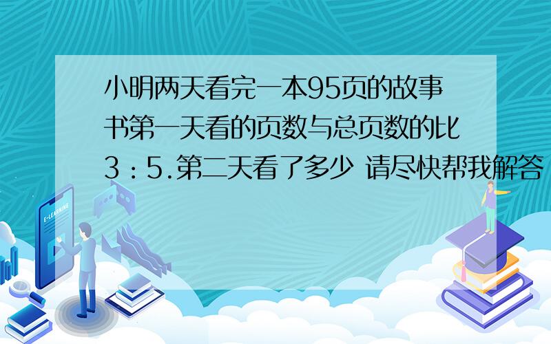 小明两天看完一本95页的故事书第一天看的页数与总页数的比3：5.第二天看了多少 请尽快帮我解答 谢小明两天看完一本95页的故事书第一天看的页数与总页数的比3：5.第二天看了多少