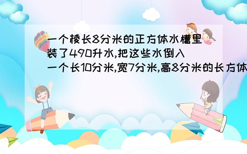 一个棱长8分米的正方体水槽里装了490升水,把这些水倒入一个长10分米,宽7分米,高8分米的长方体水槽里,水槽里的水深是多少?