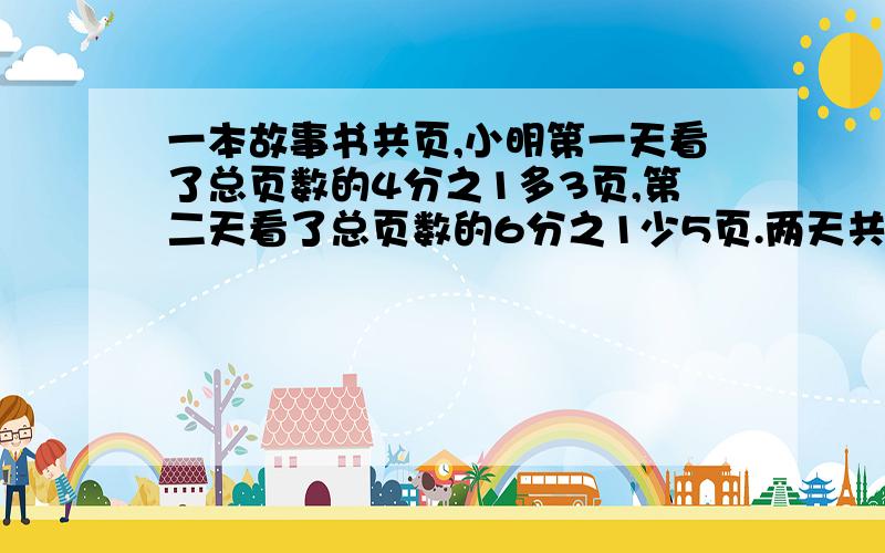 一本故事书共页,小明第一天看了总页数的4分之1多3页,第二天看了总页数的6分之1少5页.两天共看了多少页?（明天要交的,拜托了.）