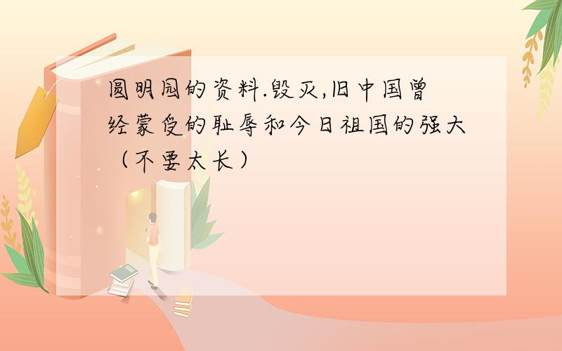 圆明园的资料.毁灭,旧中国曾经蒙受的耻辱和今日祖国的强大（不要太长）