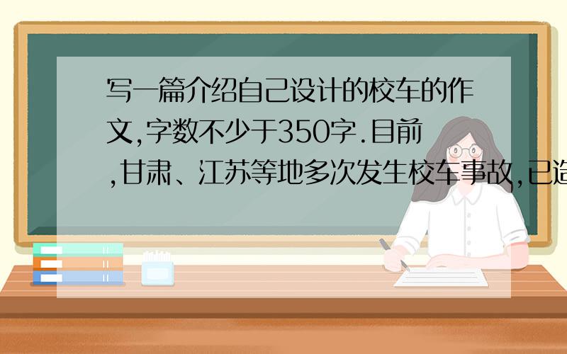 写一篇介绍自己设计的校车的作文,字数不少于350字.目前,甘肃、江苏等地多次发生校车事故,已造成几十学生死亡,给许多家庭带去无法抹平的警示.校车安全问题引发了社会的强烈关注.如果你