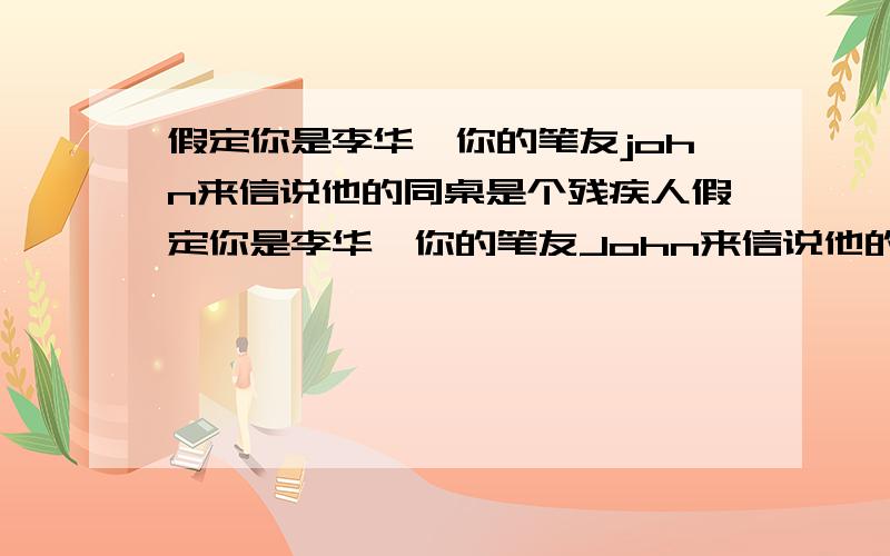 假定你是李华,你的笔友john来信说他的同桌是个残疾人假定你是李华,你的笔友John来信说他的同桌是个残疾人,不知道如何与他相处,想征求你的建议.请你根据以下内容给他写封回信：1.平等对