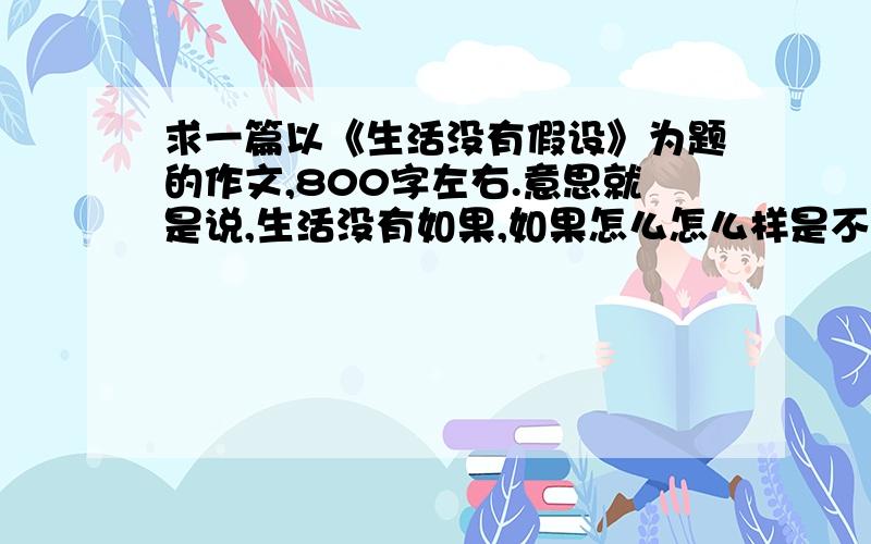 求一篇以《生活没有假设》为题的作文,800字左右.意思就是说,生活没有如果,如果怎么怎么样是不可能存在的,悔不当初也只能悔不当初,与其说如果当初怎么样,不如把握住当下.假设终究只是