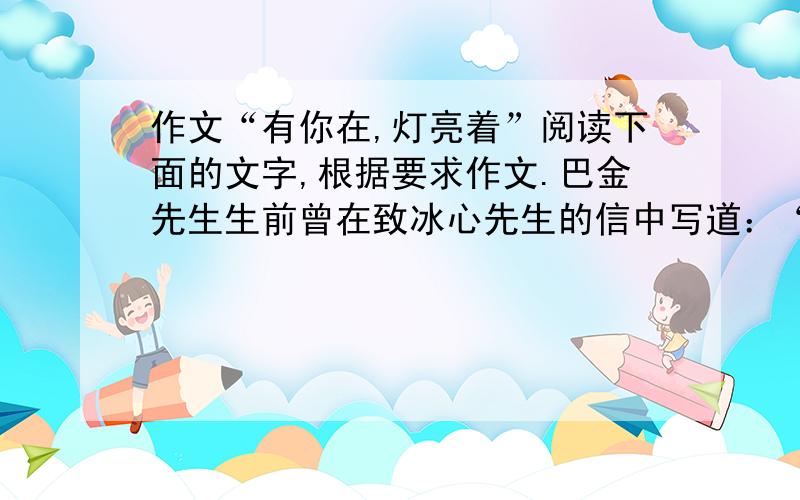 作文“有你在,灯亮着”阅读下面的文字,根据要求作文.巴金先生生前曾在致冰心先生的信中写道：“有你在,灯亮着,我们不在黑暗中,我们放心了.”后来中国现代文学馆馆长舒乙先生在巴金先