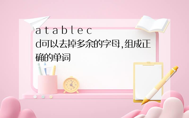 a t a b l e c d可以去掉多余的字母,组成正确的单词