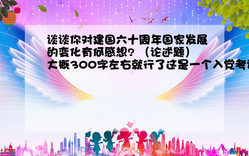 谈谈你对建国六十周年国家发展的变化有何感想? （论述题）大概300字左右就行了这是一个入党考试的题目,能够答得跟党这方面的关系更加密切一点吗?谢谢!