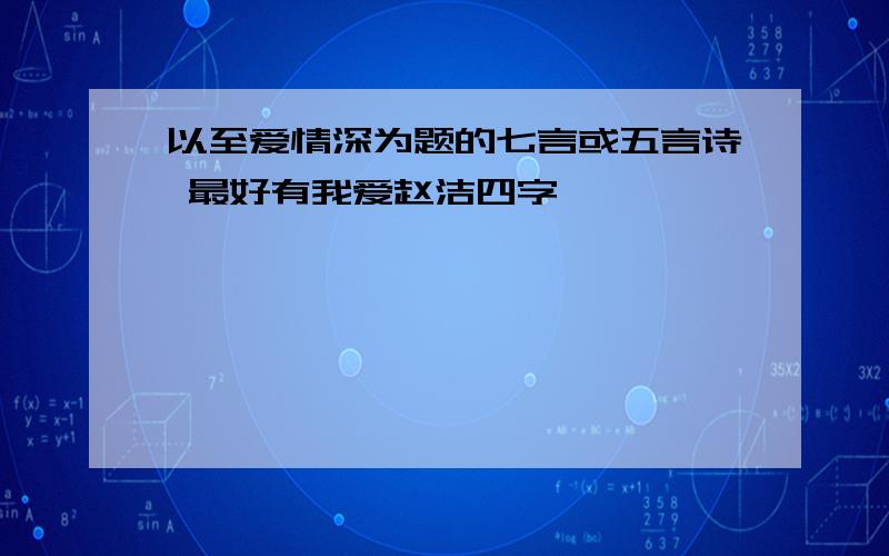 以至爱情深为题的七言或五言诗 最好有我爱赵洁四字