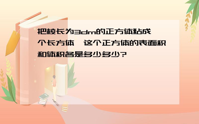 把棱长为3dm的正方体粘成一个长方体,这个正方体的表面积和体积各是多少多少?