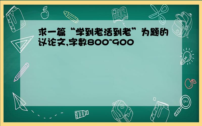 求一篇“学到老活到老”为题的议论文,字数800~900