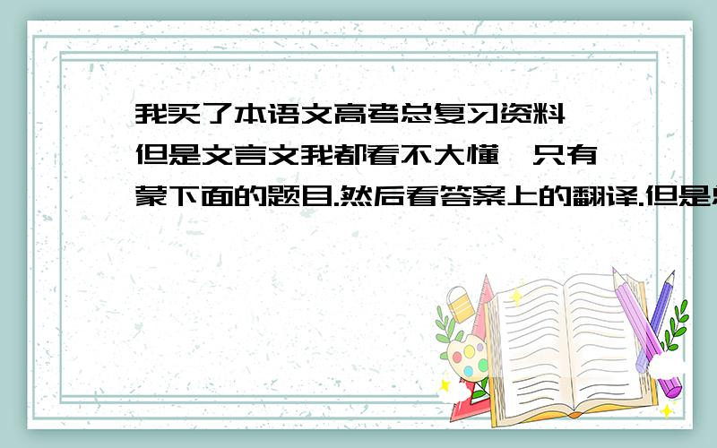 我买了本语文高考总复习资料,但是文言文我都看不大懂,只有蒙下面的题目.然后看答案上的翻译.但是总觉得这样又没有什么效果.有没有什么好的锻炼文言文阅读的方法.