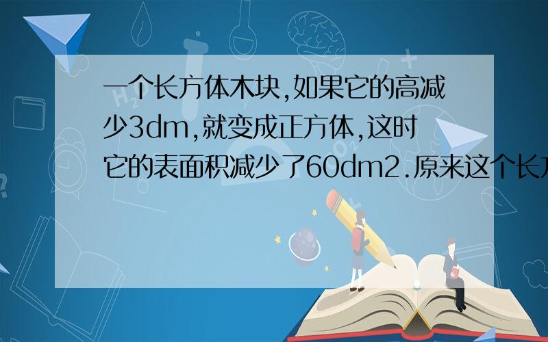 一个长方体木块,如果它的高减少3dm,就变成正方体,这时它的表面积减少了60dm2.原来这个长方体的体积是