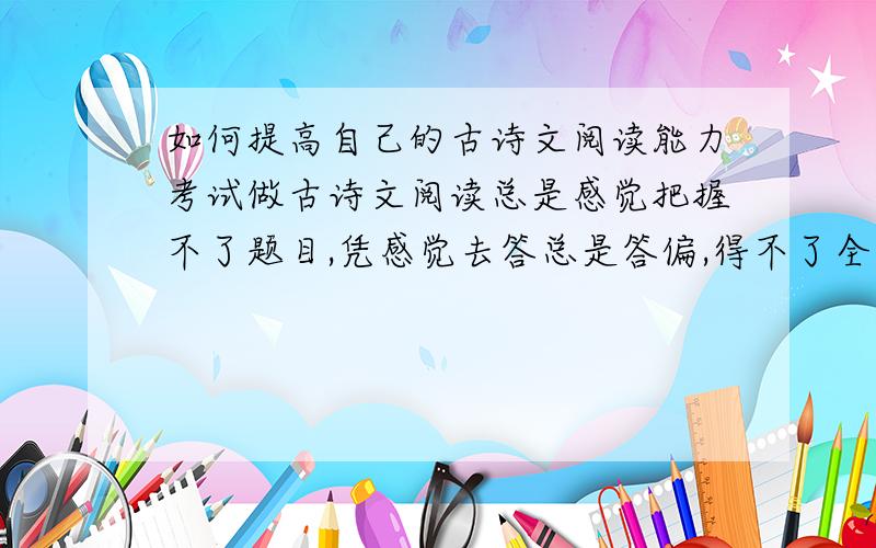 如何提高自己的古诗文阅读能力考试做古诗文阅读总是感觉把握不了题目,凭感觉去答总是答偏,得不了全分.我觉得还是基础不牢固,该从什么地方做起,该注意什么方面的积累?