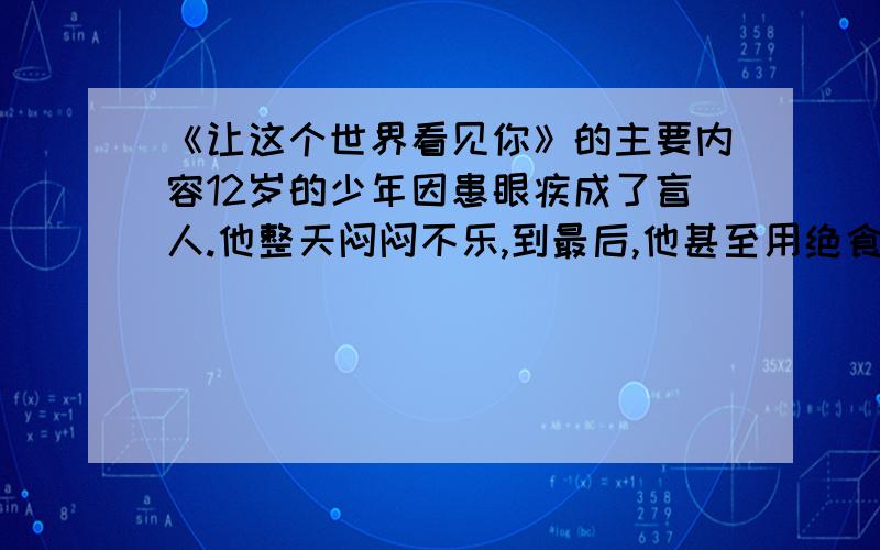 《让这个世界看见你》的主要内容12岁的少年因患眼疾成了盲人.他整天闷闷不乐,到最后,他甚至用绝食来抗议命运对他的不公……母亲开导他、劝慰他,得到的却是他声嘶力竭的咆哮：“这么