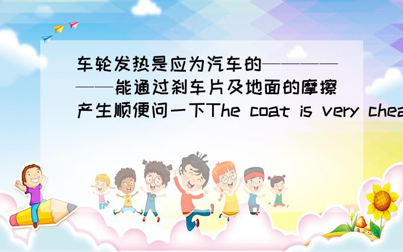 车轮发热是应为汽车的——————能通过刹车片及地面的摩擦产生顺便问一下The coat is very cheap的同义句——————（三个空）the coat is very——奖赏不变