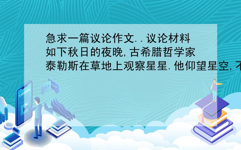 急求一篇议论作文..议论材料如下秋日的夜晚,古希腊哲学家泰勒斯在草地上观察星星.他仰望星空,不料前面有一个深坑,一脚踏空,掉了下去.水虽然仅没及胸部,离地面却有二三米,上不去,只好