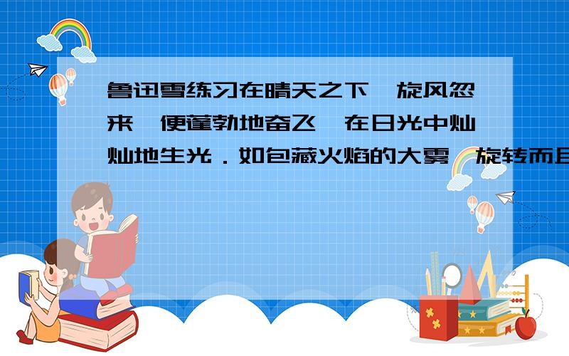 鲁迅雪练习在晴天之下,旋风忽来,便蓬勃地奋飞,在日光中灿灿地生光．如包藏火焰的大雾,旋转而且升腾,弥漫太空．使太空旋转而且升腾地闪烁.解释下列词语在文中的意思.①弥漫 ②升腾