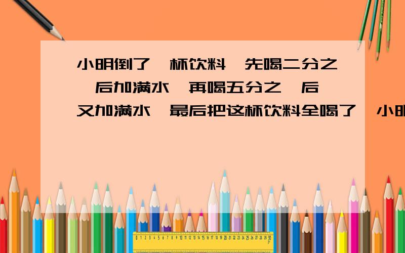 小明倒了一杯饮料,先喝二分之一后加满水,再喝五分之一后,又加满水,最后把这杯饮料全喝了,小明喝的饮料和水,哪个多一些?为什么?