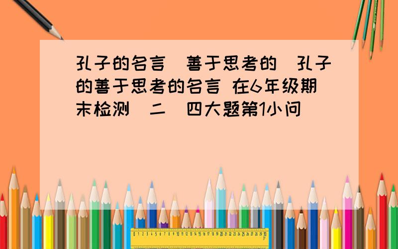 孔子的名言（善于思考的）孔子的善于思考的名言 在6年级期末检测（二）四大题第1小问