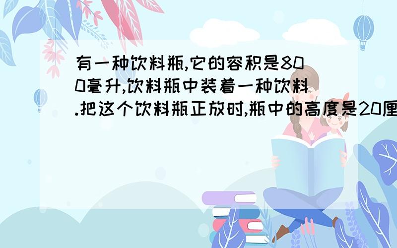 有一种饮料瓶,它的容积是800毫升,饮料瓶中装着一种饮料.把这个饮料瓶正放时,瓶中的高度是20厘米；倒放这个瓶中的饮料有多少毫升?倒放时,空间部分的高度是5厘米.快急