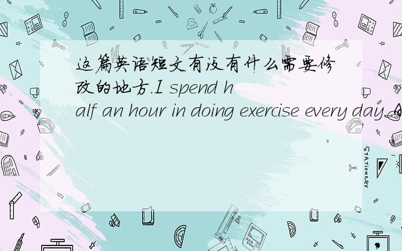 这篇英语短文有没有什么需要修改的地方.I spend half an hour in doing exercise every day. And I think it isreally   necessary to take exercise. There is nodoubt that exercise plays an important role in our daily life.For one thing, exe