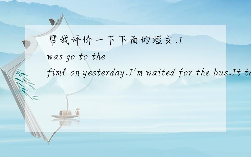 帮我评价一下下面的短文.I was go to the fiml on yesterday.I'm waited for the bus.It takes me about 10 minutes.The bus was comed.I'm get on the bus.I saw a old woman get on the bus.I give a seat for her.the old woman said