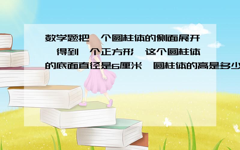 数学题把一个圆柱体的侧面展开,得到一个正方形,这个圆柱体的底面直径是6厘米,圆柱体的高是多少厘米?底面积是多少?侧面积是多少?体积多少?