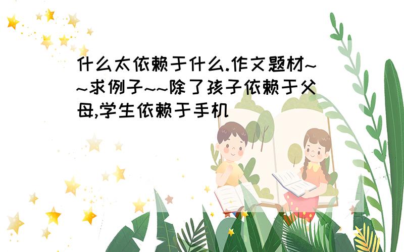 什么太依赖于什么.作文题材~~求例子~~除了孩子依赖于父母,学生依赖于手机