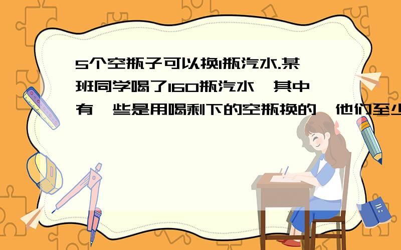 5个空瓶子可以换1瓶汽水.某班同学喝了160瓶汽水,其中有一些是用喝剩下的空瓶换的,他们至少买了多少瓶汽水?答案是128瓶,是否能够加以说明