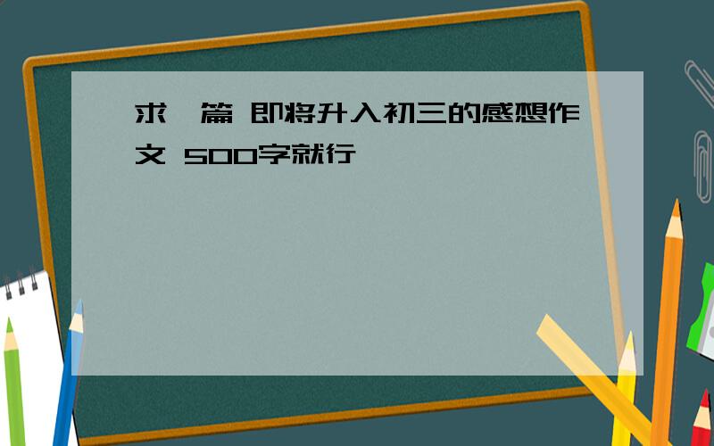 求一篇 即将升入初三的感想作文 500字就行