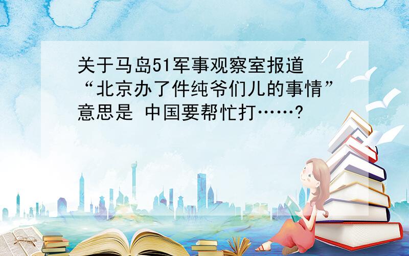 关于马岛51军事观察室报道 “北京办了件纯爷们儿的事情”意思是 中国要帮忙打……?
