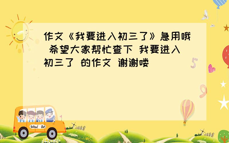 作文《我要进入初三了》急用哦 希望大家帮忙查下 我要进入初三了 的作文 谢谢喽