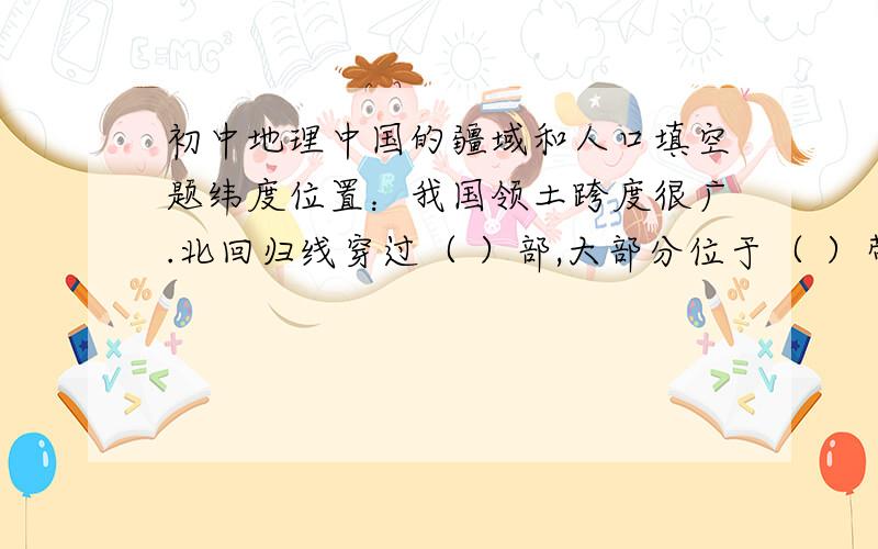 初中地理中国的疆域和人口填空题纬度位置：我国领土跨度很广.北回归线穿过（ ）部,大部分位于（ ）带,小部分在（ ）带,没有（ ）带.海陆位置：我国位于（ ）大陆的东部,（ ）洋西岸半