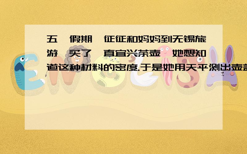 五一假期,征征和妈妈到无锡旅游,买了一直宜兴茶壶,她想知道这种材料的密度.于是她用天平测出壶盖质量44.4