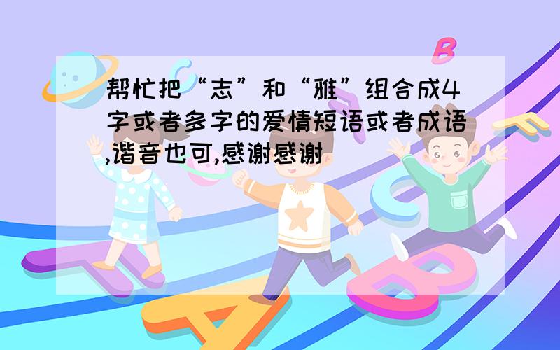 帮忙把“志”和“雅”组合成4字或者多字的爱情短语或者成语,谐音也可,感谢感谢