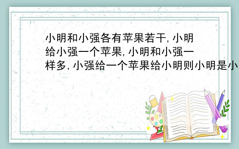 小明和小强各有苹果若干,小明给小强一个苹果,小明和小强一样多,小强给一个苹果给小明则小明是小强2倍,请问小明和小强各有多少个苹果?