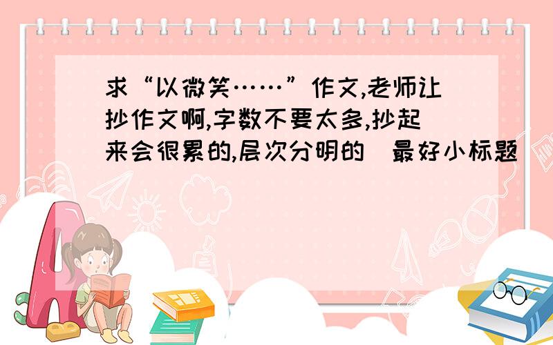 求“以微笑……”作文,老师让抄作文啊,字数不要太多,抄起来会很累的,层次分明的（最好小标题）