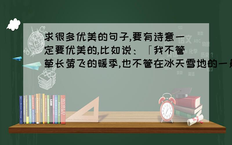 求很多优美的句子,要有诗意一定要优美的,比如说：「我不管草长莺飞的暖季,也不管在冰天雪地的一角有没有我的身影,我只是执意存在于你身边的一只流萤,肆意为你扑闪着最微弱的欢喜」