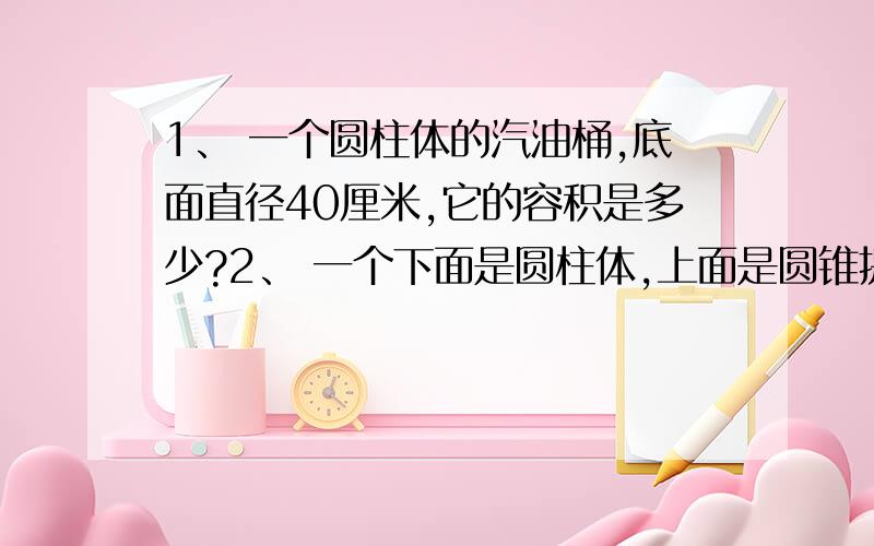 1、 一个圆柱体的汽油桶,底面直径40厘米,它的容积是多少?2、 一个下面是圆柱体,上面是圆锥提的容器,圆柱高是10厘米,圆锥体的高是6厘米,容器内水面在圆柱体高7厘米,当这个容器倒过来时,从