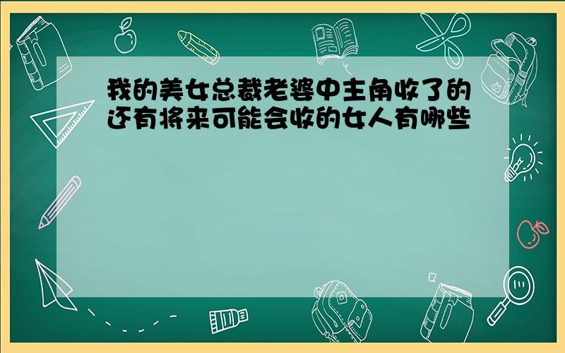 我的美女总裁老婆中主角收了的还有将来可能会收的女人有哪些