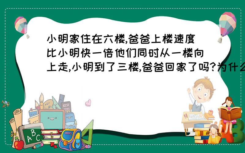 小明家住在六楼,爸爸上楼速度比小明快一倍他们同时从一楼向上走,小明到了三楼,爸爸回家了吗?为什么