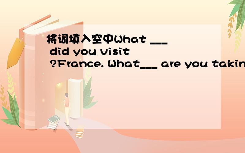 将词填入空中What ___ did you visit ?France. What___ are you taking?Chemistry and English.What ___ of books do you like to read?Novels.