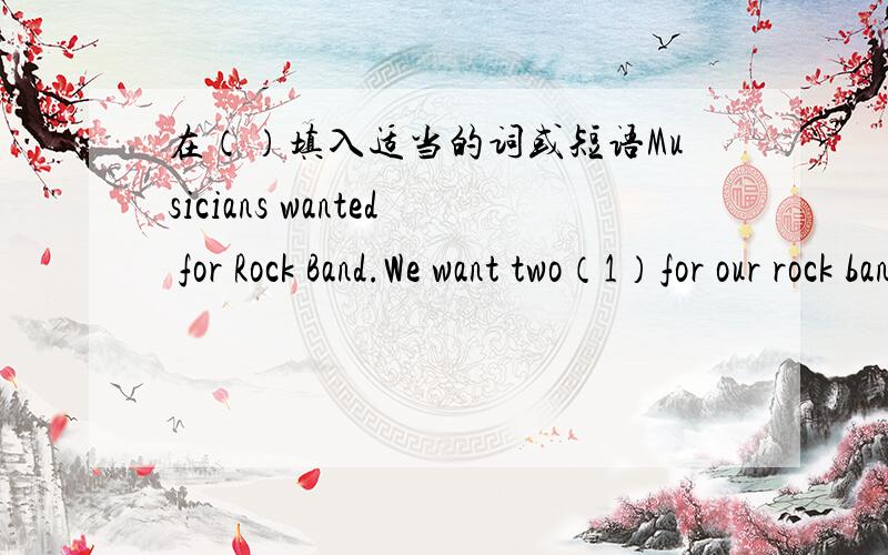 在（）填入适当的词或短语Musicians wanted for Rock Band.We want two（1）for our rock band.Can you（2）?Can you（3）?Can you（4）?If you can（5）.And if you like （6）.Please call Mary（7）790-4231 for more （8）.We are wait