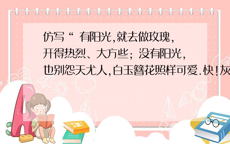 仿写“ 有阳光,就去做玫瑰,开得热烈、大方些；没有阳光,也别怨天尤人,白玉簪花照样可爱.快!灰常急,谢谢谢谢!