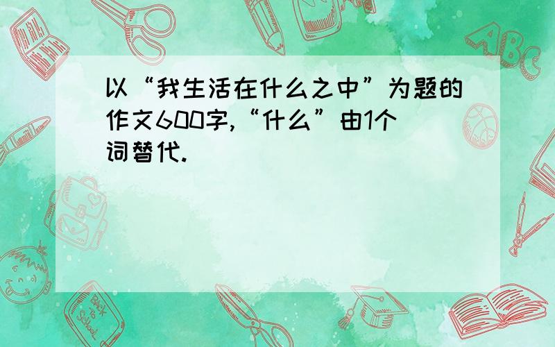 以“我生活在什么之中”为题的作文600字,“什么”由1个词替代.