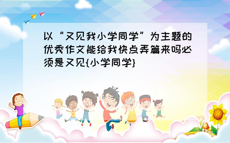 以“又见我小学同学”为主题的优秀作文能给我快点弄篇来吗必须是又见{小学同学}