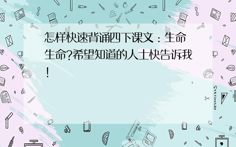 怎样快速背诵四下课文：生命 生命?希望知道的人士快告诉我!