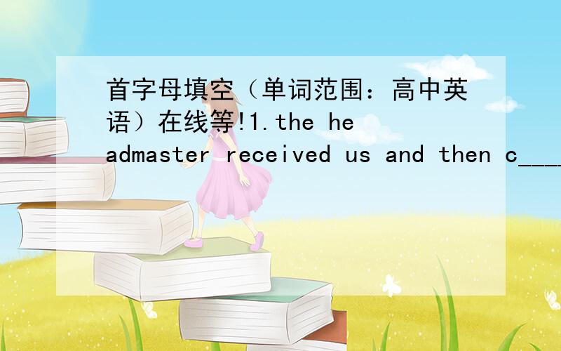 首字母填空（单词范围：高中英语）在线等!1.the headmaster received us and then c______ us around the school 2.I went to an employment a____ last week and eventually found a job.3.the way was blocked ,so we went by an a___ road.